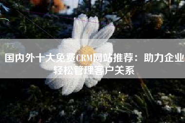 国内外十大免费CRM网站推荐：助力企业轻松管理客户关系