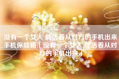 没有一个女人 能活着从对方的手机出来手机保险箱「没有一个女人 能活着从对方的手机出来」